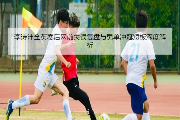 李诗沣全英赛后网前失误复盘与男单冲冠短板深度解析