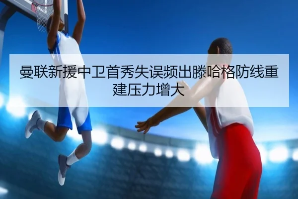 曼联新援中卫首秀失误频出滕哈格防线重建压力增大